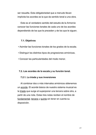 92
ser resuelta. Esta obligatoriedad que a menudo llevan
implícita los acordes es la que da sentido tonal a una obra.
Este es el verdadero sentido del estudio de la Armonía:
conocer las funciones tonales de cada uno de los acordes
dependiendo de los que le preceden y de los que le siguen.
7.1. Objetivos
• Asimilar las funciones tonales de los grados de la escala.
• Distinguir los distintos tipos de progresiones armónicas.
• Conocer las particularidades del modo menor.
7.2. Los acordes de la escala y su función tonal.
7.2.1. La tríada y sus inversiones
Al combinar dos o más intervalos armónicos obtenemos
un acorde. El acorde básico de nuestro sistema musical es
la tríada que surge al superponer una tercera sobre otra, a
partir de una nota. Estas tres notas reciben el nombre de
fundamental, tercera y quinta sin tener en cuenta su
disposición.
 