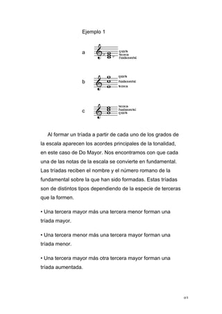 93
Ejemplo 1
a
b
c
Al formar un tríada a partir de cada uno de los grados de
la escala aparecen los acordes principales de la tonalidad,
en este caso de Do Mayor. Nos encontramos con que cada
una de las notas de la escala se convierte en fundamental.
Las tríadas reciben el nombre y el número romano de la
fundamental sobre la que han sido formadas. Estas tríadas
son de distintos tipos dependiendo de la especie de terceras
que la formen.
• Una tercera mayor más una tercera menor forman una
tríada mayor.
• Una tercera menor más una tercera mayor forman una
tríada menor.
• Una tercera mayor más otra tercera mayor forman una
tríada aumentada.
 
