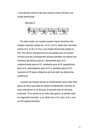 94
• Una tercera menor más otra tercera menor forman una
tríada disminuida.
Ejemplo 2
De este modo, en nuestra escala mayor tenemos tres
tríadas mayores (sobre el I, el IV y el V), otras tres menores
(sobre el II, el III y el VI) y una tríada disminuida (sobre el
VII). Por ahora nombraremos a los grados por el número
romano que les corresponde aunque también se utilizan los
nombres de tónica para el I, dominante para el V,
subdominante para el IV, mediante para el III, supertónica
para el II, submediante para el VI y sensible para el VII
(cuando el VII esta a distancia de tono del I se denomina
subtónica).
Cuando las tríadas tienen la fundamental como nota más
grave se dice que está en estado fundamental. Cuando la
nota más grave es la tercera, el acorde está en primera
inversión. Si la quinta es la nota más grave, el acorde está
en segunda inversión, y se cifran con un 5, con un 6, y con
un 6/4 repectivamente.
 