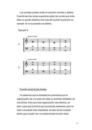 96
Los acordes pueden estar en posición cerrada o abierta.
Cuando las tres voces superiores están tan juntas que entre
ellas no puede añadirse otra nota del acorde la posición es
cerrada. Si no la posición es abierta.
Ejemplo 5
a
b
Función tonal de las tríadas:
Ya sabemos que la tonalidad se caracteriza por la
organización de una serie de notas (o acordes) alrededor de
una tónica. Para que esta organización sea efectiva, es
decir, para que la tónica sea reconocida realmente como la
nota o el acorde más importante, el resto de los acordes
tienen que cumplir con una determinada función tonal.
 