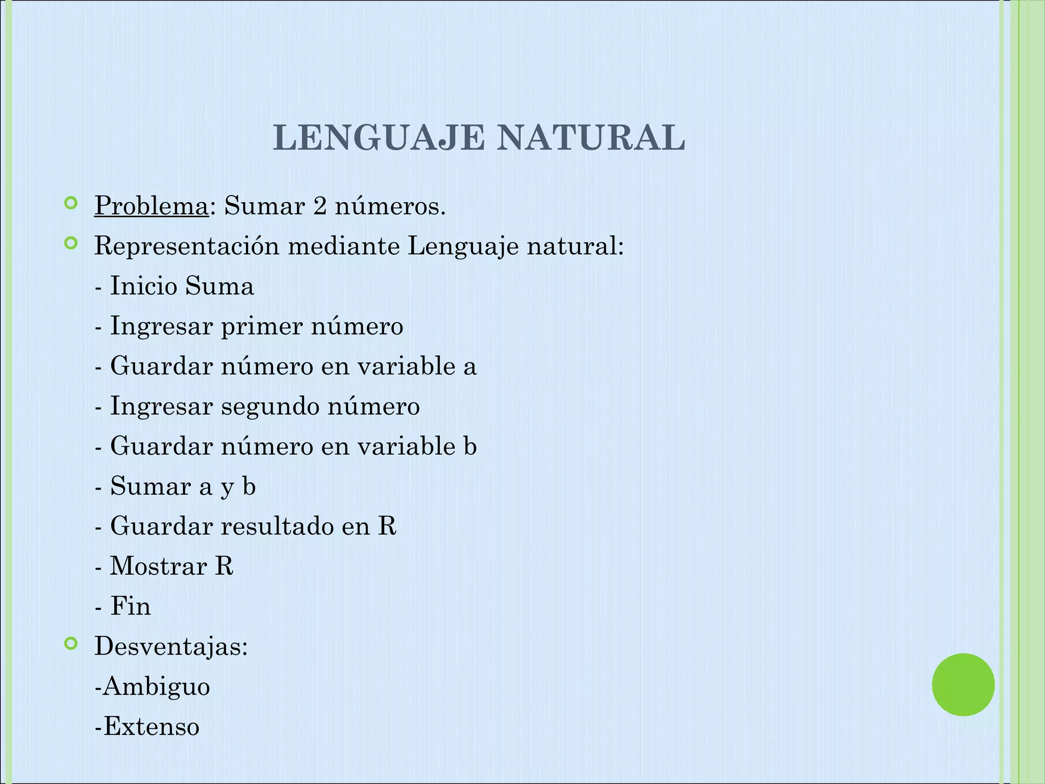 LENGUAJE NATURAL
 Problema: Sumar 2 números.
 Representación mediante Lenguaje natural:
- Inicio Suma
- Ingresar primer número
- Guardar número en variable a
- Ingresar segundo número
- Guardar número en variable b
- Sumar a y b
- Guardar resultado en R
- Mostrar R
- Fin
 Desventajas:
-Ambiguo
-Extenso
 