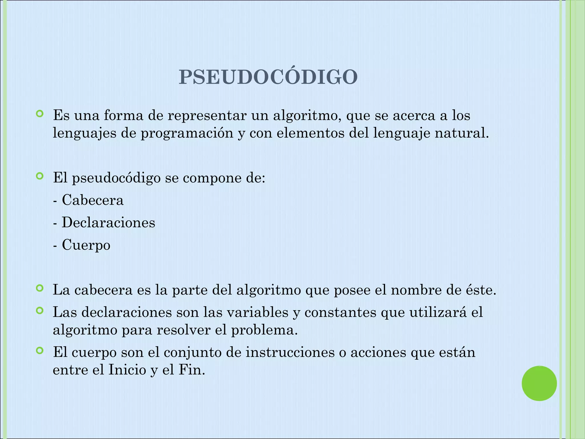 PSEUDOCÓDIGO
 Es una forma de representar un algoritmo, que se acerca a los
lenguajes de programación y con elementos del lenguaje natural.
 El pseudocódigo se compone de:
- Cabecera
- Declaraciones
- Cuerpo
 La cabecera es la parte del algoritmo que posee el nombre de éste.
 Las declaraciones son las variables y constantes que utilizará el
algoritmo para resolver el problema.
 El cuerpo son el conjunto de instrucciones o acciones que están
entre el Inicio y el Fin.
 