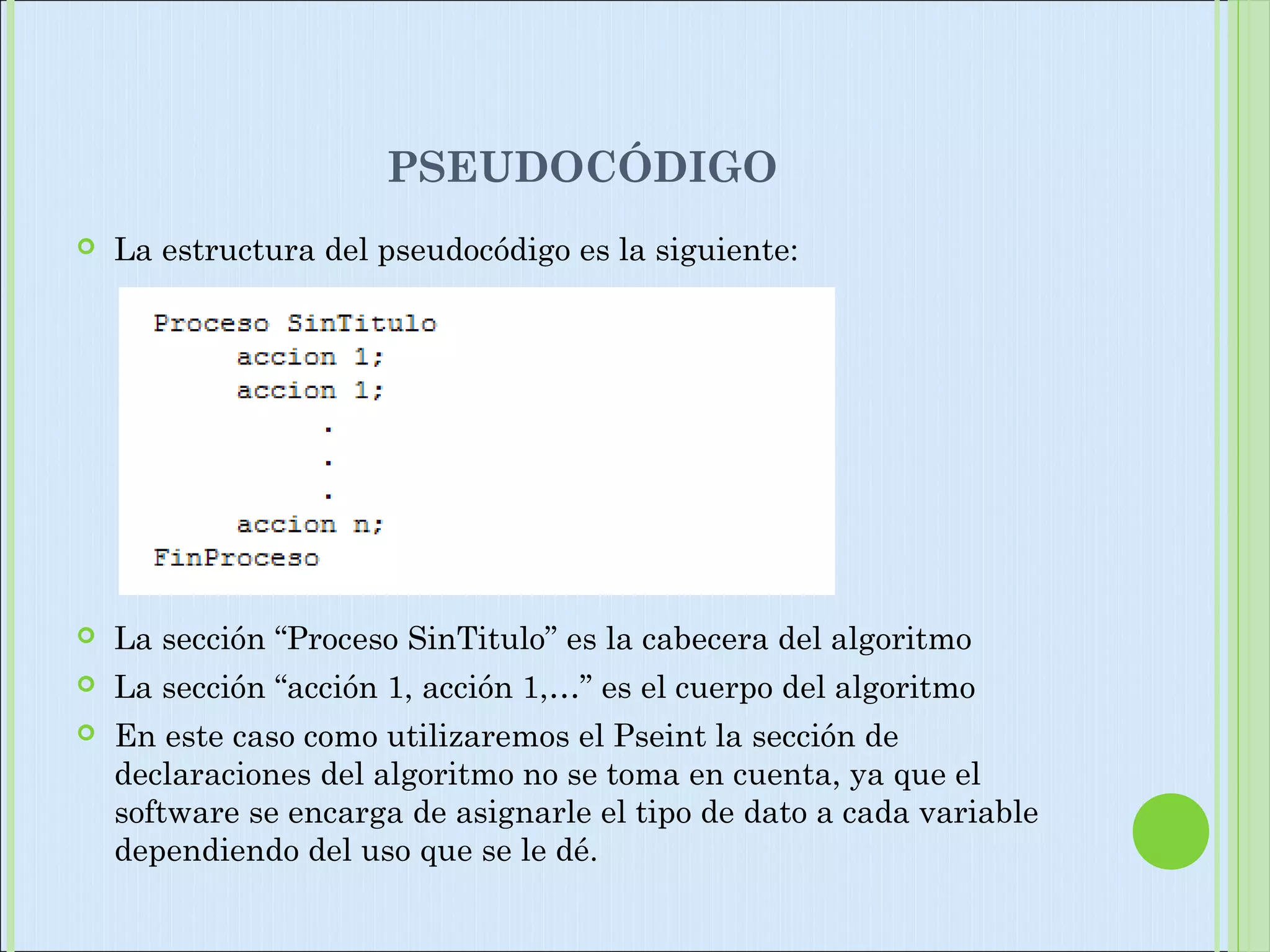 PSEUDOCÓDIGO
 La estructura del pseudocódigo es la siguiente:
 La sección “Proceso SinTitulo” es la cabecera del algoritmo
 La sección “acción 1, acción 1,…” es el cuerpo del algoritmo
 En este caso como utilizaremos el Pseint la sección de
declaraciones del algoritmo no se toma en cuenta, ya que el
software se encarga de asignarle el tipo de dato a cada variable
dependiendo del uso que se le dé.
 