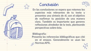 En las conclusiones se espera que retomes los
aspectos más relevantes de tu texto y
presentes una síntesis de él, con el objetivo
de reafirmar tu posición de una manera
clara. También es importante que generes
reflexiones alrededor de la tesis, planteando
perspectivas sobre ésta.
Bibliografía:
Presenta las referencias bibliográficas que citó
en el ensayo. Generalmente se usan las
Normas APA.
Conclusión
 