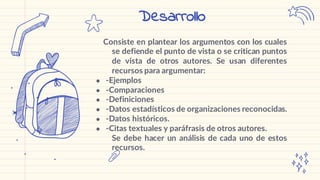 Consiste en plantear los argumentos con los cuales
se defiende el punto de vista o se critican puntos
de vista de otros autores. Se usan diferentes
recursos para argumentar:
● -Ejemplos
● -Comparaciones
● -Definiciones
● -Datos estadísticos de organizaciones reconocidas.
● -Datos históricos.
● -Citas textuales y paráfrasis de otros autores.
Se debe hacer un análisis de cada uno de estos
recursos.
Desarrollo
 