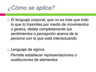 ¿Cómo se aplica?El lenguaje corporal, que no es más que todo lo que tú trasmites por medio de movimientos o gestos, delata completamente tus sentimientos o percepción acerca de la persona con la que está interactuando.Lenguaje de signosPermiteestablecerrepresentaciones o sustituciones de elementos
