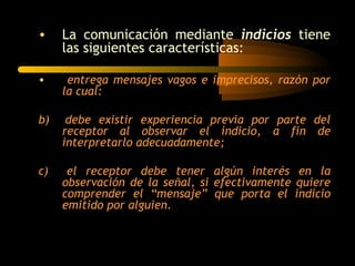 •    La comunicación mediante indicios tiene
     las siguientes características:

•     entrega mensajes vagos e imprecisos, razón por
     la cual:

b)    debe existir experiencia previa por parte del
     receptor al observar el indicio, a fin de
     interpretarlo adecuadamente;

c)    el receptor debe tener algún interés en la
     observación de la señal, si efectivamente quiere
     comprender el “mensaje” que porta el indicio
     emitido por alguien.
 