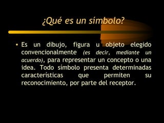 ¿Qué es un símbolo?

• Es un dibujo, figura u objeto elegido
  convencionalmente (es decir, mediante un
  acuerdo), para representar un concepto o una
  idea. Todo símbolo presenta determinadas
  características     que      permiten     su
  reconocimiento, por parte del receptor.
 
