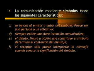 •    La comunicación mediante símbolos tiene
     las siguientes características:

c)   se ignora al emisor o autor del símbolo. Puede ser
     una persona o un colectivo;
d)   siempre existe una clara intención comunicativa;
e)   el dibujo, figura u objeto que constituye el símbolo
     determina el contenido del mensaje;
f)   el receptor sólo puede interpretar el mensaje
     cuando conoce la significación del símbolo.
 
