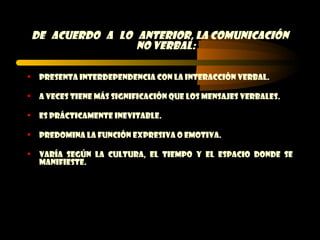 DE acuerdo a lo anterior, la comunicación
                    no verbal:

    Presenta interdependencia con la interacción verbal.

    A veces tiene más significación que los mensajes verbales.

    Es prácticamente inevitable.

    Predomina la función expresiva o emotiva.

    Varía según la cultura, el tiempo y el espacio donde se
     manifieste.
 