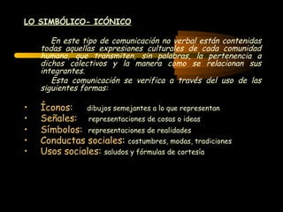 LO SIMBÓLICO- ICÓNICO

       En este tipo de comunicación no verbal están contenidas
    todas aquellas expresiones culturales de cada comunidad
    humana, que transmiten, sin palabras, la pertenencia a
    dichos colectivos y la manera como se relacionan sus
    integrantes.
       Esta comunicación se verifica a través del uso de las
    siguientes formas:

•   Íconos:   dibujos semejantes a lo que representan
•   Señales: representaciones de cosas o ideas
•   Símbolos: representaciones de realidades
•   Conductas sociales: costumbres, modas, tradiciones
•   Usos sociales: saludos y fórmulas de cortesía
 