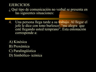 EJERCICIOS
¿ Qué tipo de comunicación no verbal se presenta en
    las siguientes situaciones:

4. Una persona llega tarde a su trabajo. Al llegar el
   jefe le dice con tono burlesco: “me alegra que
   esté llegando usted temprano”. Esta entonación
   corresponde a:

A) Kinésica
B) Proxémica
C) Paralingüística
D) Simbólico- icónica
 