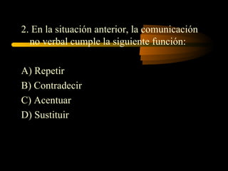 2. En la situación anterior, la comunicación
  no verbal cumple la siguiente función:

A) Repetir
B) Contradecir
C) Acentuar
D) Sustituir
 