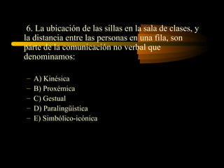 6. La ubicación de las sillas en la sala de clases, y
la distancia entre las personas en una fila, son
parte de la comunicación no verbal que
denominamos:

–   A) Kinésica
–   B) Proxémica
–   C) Gestual
–   D) Paralingüística
–   E) Simbólico-icónica
 