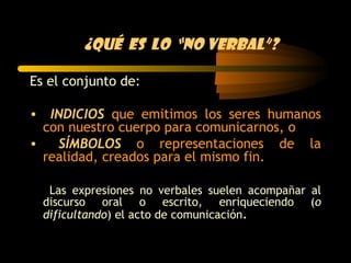 ¿Qué es lo “no verbal”?

Es el conjunto de:

• INDICIOS que emitimos los seres humanos
  con nuestro cuerpo para comunicarnos, o
•   SÍMBOLOS o representaciones de la
  realidad, creados para el mismo fin.

   Las expresiones no verbales suelen acompañar al
  discurso oral o escrito, enriqueciendo (o
  dificultando) el acto de comunicación.
 