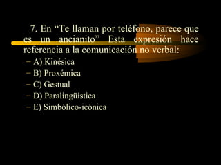 7. En “Te llaman por teléfono, parece que
es un ancianito” Esta expresión hace
referencia a la comunicación no verbal:
–   A) Kinésica
–   B) Proxémica
–   C) Gestual
–   D) Paralingüística
–   E) Simbólico-icónica
 
