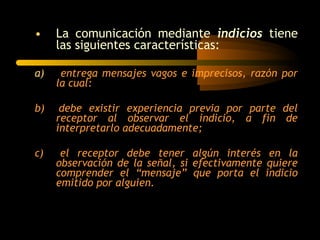 •    La comunicación mediante indicios tiene
     las siguientes características:

a)    entrega mensajes vagos e imprecisos, razón por
     la cual:

b)    debe existir experiencia previa por parte del
     receptor al observar el indicio, a fin de
     interpretarlo adecuadamente;

c)    el receptor debe tener algún interés en la
     observación de la señal, si efectivamente quiere
     comprender el “mensaje” que porta el indicio
     emitido por alguien.
 