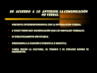 DE acuerdo a lo anterior, la comunicación
                    no verbal:

    Presenta interdependencia con la interacción verbal.

    A veces tiene más significación que los mensajes verbales.

    Es prácticamente inevitable.

    Predomina la función expresiva o emotiva.

    Varía según la cultura, el tiempo y el espacio donde se
     manifieste.
 