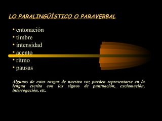 LO PARALINGÜÍSTICO O PARAVERBAL

 • entonación
 • timbre
 • intensidad
 • acento
 • ritmo
 • pausas

 Algunos de estos rasgos de nuestra voz pueden representarse en la
 lengua escrita con los signos de puntuación, exclamación,
 interrogación, etc.
 
