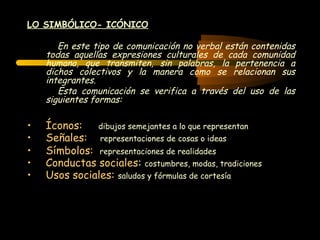 LO SIMBÓLICO- ICÓNICO

       En este tipo de comunicación no verbal están contenidas
    todas aquellas expresiones culturales de cada comunidad
    humana, que transmiten, sin palabras, la pertenencia a
    dichos colectivos y la manera como se relacionan sus
    integrantes.
       Esta comunicación se verifica a través del uso de las
    siguientes formas:

•   Íconos:   dibujos semejantes a lo que representan
•   Señales: representaciones de cosas o ideas
•   Símbolos: representaciones de realidades
•   Conductas sociales: costumbres, modas, tradiciones
•   Usos sociales: saludos y fórmulas de cortesía
 