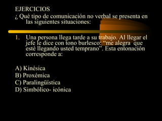 EJERCICIOS
¿ Qué tipo de comunicación no verbal se presenta en
    las siguientes situaciones:

1. Una persona llega tarde a su trabajo. Al llegar el
   jefe le dice con tono burlesco: “me alegra que
   esté llegando usted temprano”. Esta entonación
   corresponde a:

A) Kinésica
B) Proxémica
C) Paralingüística
D) Simbólico- icónica
 