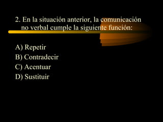 2. En la situación anterior, la comunicación
  no verbal cumple la siguiente función:

A) Repetir
B) Contradecir
C) Acentuar
D) Sustituir
 