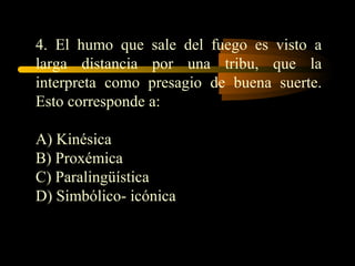 4. El humo que sale del fuego es visto a
larga distancia por una tribu, que la
interpreta como presagio de buena suerte.
Esto corresponde a:

A) Kinésica
B) Proxémica
C) Paralingüística
D) Simbólico- icónica
 