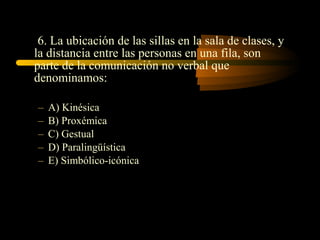 6. La ubicación de las sillas en la sala de clases, y
la distancia entre las personas en una fila, son
parte de la comunicación no verbal que
denominamos:

–   A) Kinésica
–   B) Proxémica
–   C) Gestual
–   D) Paralingüística
–   E) Simbólico-icónica
 