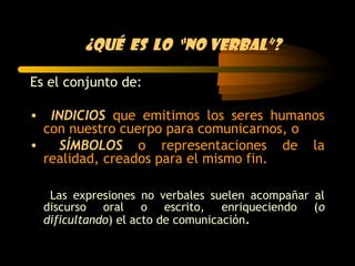 ¿Qué es lo “no verbal”?

Es el conjunto de:

• INDICIOS que emitimos los seres humanos
  con nuestro cuerpo para comunicarnos, o
•   SÍMBOLOS o representaciones de la
  realidad, creados para el mismo fin.

   Las expresiones no verbales suelen acompañar al
  discurso oral o escrito, enriqueciendo (o
  dificultando) el acto de comunicación.
 