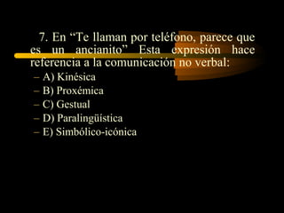 7. En “Te llaman por teléfono, parece que
es un ancianito” Esta expresión hace
referencia a la comunicación no verbal:
–   A) Kinésica
–   B) Proxémica
–   C) Gestual
–   D) Paralingüística
–   E) Simbólico-icónica
 