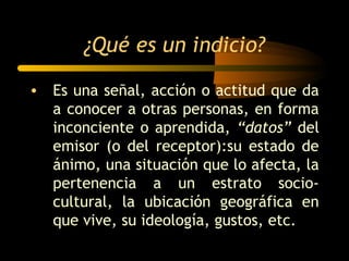 ¿Qué es un indicio?

• Es una señal, acción o actitud que da
  a conocer a otras personas, en forma
  inconciente o aprendida, “datos” del
  emisor (o del receptor):su estado de
  ánimo, una situación que lo afecta, la
  pertenencia a un estrato socio-
  cultural, la ubicación geográfica en
  que vive, su ideología, gustos, etc.
 