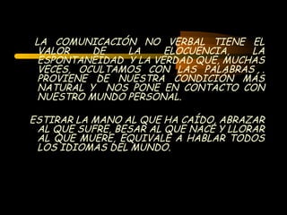 LA COMUNICACIÓN NO VERBAL TIENE EL
 VALOR    DE   LA     ELOCUENCIA,   LA
 ESPONTANEIDAD Y LA VERDAD QUE, MUCHAS
 VECES, OCULTAMOS CON LAS PALABRAS .
 PROVIENE DE NUESTRA CONDICIÓN MÁS
 NATURAL Y NOS PONE EN CONTACTO CON
 NUESTRO MUNDO PERSONAL.

ESTIRAR LA MANO AL QUE HA CAÍDO, ABRAZAR
 AL QUE SUFRE, BESAR AL QUE NACE Y LLORAR
 AL QUE MUERE, EQUIVALE A HABLAR TODOS
 LOS IDIOMAS DEL MUNDO.
 