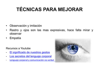 TÉCNICAS PARA MEJORAR
•  Observación y imitación
•  Rastro y ojos son las mas expresivas, hace falta mirar y
observar
•  Empatía
Recursos a Youtube
-  El significado de nuestros gestos
-  Los secretos del lenguaje corporal
-­‐  Lenguaje	
  corporal	
  y	
  comunicación	
  no	
  verbal 	
  	
  
 