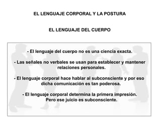EL LENGUAJE CORPORAL Y LA POSTURA
EL LENGUAJE DEL CUERPO
- El lenguaje del cuerpo no es una ciencia exacta.
- Las señales no verbales se usan para establecer y mantener
relaciones personales.
- El lenguaje corporal hace hablar al subconsciente y por eso
dicha comunicación es tan poderosa.
- El lenguaje corporal determina la primera impresión.
Pero ese juicio es subconsciente.
 