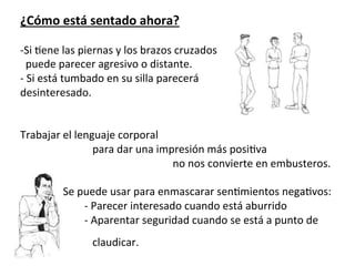  
¿Cómo	
  está	
  sentado	
  ahora?	
  
	
  
-­‐Si	
  7ene	
  las	
  piernas	
  y	
  los	
  brazos	
  cruzados	
  
	
  	
  puede	
  parecer	
  agresivo	
  o	
  distante.	
  
-­‐	
  Si	
  está	
  tumbado	
  en	
  su	
  silla	
  parecerá	
  	
  
desinteresado.	
  
	
  
	
  
Trabajar	
  el	
  lenguaje	
  corporal	
  	
  
	
  	
  	
  	
  	
  	
  	
  	
  	
  	
  	
  	
  	
  	
  	
  	
  	
  	
  	
  	
  	
  	
  	
  	
  	
  	
  	
  para	
  dar	
  una	
  impresión	
  más	
  posi7va	
  
	
  	
  	
  	
  	
  	
  	
  	
  	
  	
  	
  	
  	
  	
  	
  	
  	
  	
  	
  	
  	
  	
  	
  	
  	
  	
  	
  	
  	
  	
  	
  	
  	
  	
  	
  	
  	
  	
  	
  	
  	
  	
  	
  	
  	
  	
  	
  	
  	
  	
  	
  	
  	
  	
  	
  	
  	
  no	
  nos	
  convierte	
  en	
  embusteros.	
  
	
  
	
  	
  	
  	
  	
  	
  	
  	
  	
  	
  	
  	
  	
  	
  	
  	
  Se	
  puede	
  usar	
  para	
  enmascarar	
  sen7mientos	
  nega7vos:	
  	
  
	
  	
  	
  	
  	
  	
  	
  	
  	
  	
  	
  	
  	
  	
  	
  	
  	
  	
  	
  	
  	
  	
  	
  	
  -­‐	
  Parecer	
  interesado	
  cuando	
  está	
  aburrido	
  
	
  	
  	
  	
  	
  	
  	
  	
  	
  	
  	
  	
  	
  	
  	
  	
  	
  	
  	
  	
  	
  	
  	
  	
  -­‐	
  Aparentar	
  seguridad	
  cuando	
  se	
  está	
  a	
  punto	
  de	
  	
  
	
  	
  	
  	
  	
  	
  	
  	
  	
  	
  	
  	
  	
  	
  	
  	
  	
  	
  	
  	
  	
  	
  	
  	
  	
  	
  	
  claudicar.	
  
 