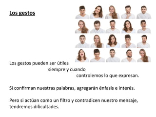 Los	
  gestos	
  
	
  
	
  
	
  
	
  
	
  
	
  
	
  
Los	
  gestos	
  pueden	
  ser	
  ú7les	
  
	
  	
  	
  	
  	
  	
  	
  	
  	
  	
  	
  	
  	
  	
  	
  	
  	
  	
  	
  	
  	
  	
  	
  	
  	
  	
  	
  	
  	
  	
  	
  	
  	
  siempre	
  y	
  cuando	
  	
  
	
  	
  	
  	
  	
  	
  	
  	
  	
  	
  	
  	
  	
  	
  	
  	
  	
  	
  	
  	
  	
  	
  	
  	
  	
  	
  	
  	
  	
  	
  	
  	
  	
  	
  	
  	
  	
  	
  	
  	
  	
  	
  	
  	
  	
  	
  	
  	
  	
  	
  	
  	
  	
  	
  	
  	
  	
  controlemos	
  lo	
  que	
  expresan.	
  
	
  
Si	
  conﬁrman	
  nuestras	
  palabras,	
  agregarán	
  énfasis	
  e	
  interés.	
  
	
  
Pero	
  si	
  actúan	
  como	
  un	
  ﬁltro	
  y	
  contradicen	
  nuestro	
  mensaje,	
  
tendremos	
  diﬁcultades.	
  
 