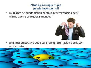 ¿Qué	
  es	
  la	
  imagen	
  y	
  qué	
  
puede	
  hacer	
  por	
  mí?	
  
	
  
	
  
	
  
	
  
•  La	
  imagen	
  se	
  puede	
  deﬁnir	
  como	
  la	
  representación	
  de	
  sí	
  
mismo	
  que	
  se	
  proyecta	
  al	
  mundo.	
  	
  
	
  
	
  
•  Una	
  imagen	
  posi7va	
  debe	
  ser	
  una	
  representación	
  a	
  su	
  favor	
  
no	
  en	
  contra.	
  
	
  
 