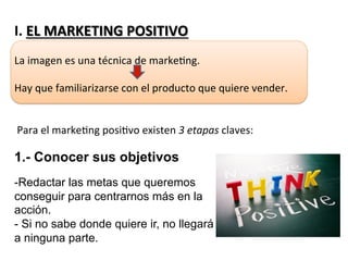 I.	
  EL	
  MARKETING	
  POSITIVO	
  
	
  
La	
  imagen	
  es	
  una	
  técnica	
  de	
  marke7ng.	
  
	
  
Hay	
  que	
  familiarizarse	
  con	
  el	
  producto	
  que	
  quiere	
  vender.	
  
	
  
	
  
	
  Para	
  el	
  marke7ng	
  posi7vo	
  existen	
  3	
  etapas	
  claves:	
  
	
  
	
  
	
  
	
  
	
  
	
  
	
  
1.- Conocer sus objetivos
- Redactar las metas que queremos
conseguir para centrarnos más en la
acción.
- Si no sabe donde quiere ir, no llegará
a ninguna parte.
 