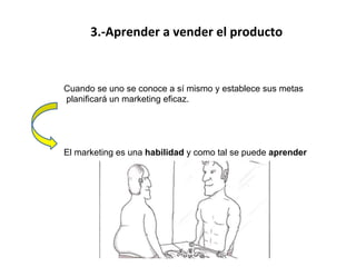 
	
  
3.-­‐Aprender	
  a	
  vender	
  el	
  producto	
  
	
  
der.	
  
	
  
	
  
	
  
Cuando se uno se conoce a sí mismo y establece sus metas
planificará un marketing eficaz.
El marketing es una habilidad y como tal se puede aprender
 