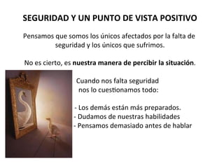 SEGURIDAD	
  Y	
  UN	
  PUNTO	
  DE	
  VISTA	
  POSITIVO	
  
	
  
Pensamos	
  que	
  somos	
  los	
  únicos	
  afectados	
  por	
  la	
  falta	
  de	
  
seguridad	
  y	
  los	
  únicos	
  que	
  sufrimos.	
  
	
  
No	
  es	
  cierto,	
  es	
  nuestra	
  manera	
  de	
  percibir	
  la	
  situación.	
  
	
  
	
  	
  	
  	
  	
  	
  	
  	
  	
  	
  Cuando	
  nos	
  falta	
  seguridad	
  	
  
	
  	
  	
  	
  	
  	
  	
  	
  	
  	
  nos	
  lo	
  cues7onamos	
  todo:	
  
	
  
	
  	
  	
  	
  	
  	
  	
  	
  	
  	
  	
  	
  	
  	
  	
  	
  	
  	
  	
  	
  	
  -­‐	
  Los	
  demás	
  están	
  más	
  preparados.	
  
	
  	
  	
  	
  	
  	
  	
  	
  	
  	
  	
  	
  	
  	
  	
  	
  	
  	
  	
  	
  -­‐	
  Dudamos	
  de	
  nuestras	
  habilidades	
  
	
  	
  	
  	
  	
  	
  	
  	
  	
  	
  	
  	
  	
  	
  	
  	
  	
  	
  	
  	
  	
  	
  	
  	
  	
  	
  	
  -­‐	
  Pensamos	
  demasiado	
  antes	
  de	
  hablar	
  
	
  
	
  
 