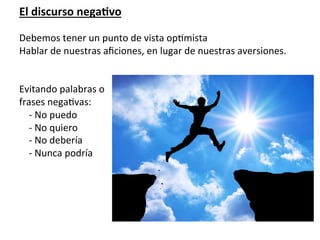 El	
  discurso	
  negaVvo	
  
	
  
Debemos	
  tener	
  un	
  punto	
  de	
  vista	
  op7mista	
  
Hablar	
  de	
  nuestras	
  aﬁciones,	
  en	
  lugar	
  de	
  nuestras	
  aversiones.	
  
	
  
	
  
Evitando	
  palabras	
  o	
  	
  
frases	
  nega7vas:	
  
	
  	
  	
  	
  -­‐	
  No	
  puedo	
  
	
  	
  	
  	
  -­‐	
  No	
  quiero	
  
	
  	
  	
  	
  -­‐	
  No	
  debería	
  
	
  	
  	
  	
  -­‐	
  Nunca	
  podría	
  
	
  	
  	
  	
  	
  
	
  
	
  
	
  
	
  
	
  	
  	
  	
  	
  	
  	
  	
  	
  	
  	
  	
  	
  	
  	
  	
  	
  	
  	
  	
  	
  	
  	
  	
  	
  	
  	
  	
  	
  	
  	
  	
  	
  	
  	
  	
  	
  	
  	
  	
  	
  	
  	
  	
  	
  	
  	
  	
  	
  	
  	
  	
  	
  LA	
  QUEJA	
  ES	
  MUY	
  CONTAGIOSA	
  
 