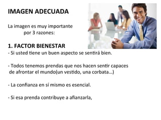  	
  	
  	
  	
  	
  	
  
IMAGEN	
  ADECUADA	
  
	
  
La	
  imagen	
  es	
  muy	
  importante	
  	
  
	
  	
  	
  	
  	
  	
  	
  	
  	
  	
  	
  	
  	
  por	
  3	
  razones:	
  
	
  
1.	
  FACTOR	
  BIENESTAR	
  
-­‐	
  Si	
  usted	
  7ene	
  un	
  buen	
  aspecto	
  se	
  sen7rá	
  bien.	
  
	
  
-­‐	
  Todos	
  tenemos	
  prendas	
  que	
  nos	
  hacen	
  sen7r	
  capaces	
  
	
  de	
  afrontar	
  el	
  mundo(un	
  ves7do,	
  una	
  corbata…)	
  
	
  
-­‐	
  La	
  conﬁanza	
  en	
  sí	
  mismo	
  es	
  esencial.	
  
	
  
-­‐	
  Si	
  esa	
  prenda	
  contribuye	
  a	
  aﬁanzarla,	
  	
  
	
  	
  	
  	
  	
  	
  	
  	
  	
  	
  	
  	
  	
  
	
  
 