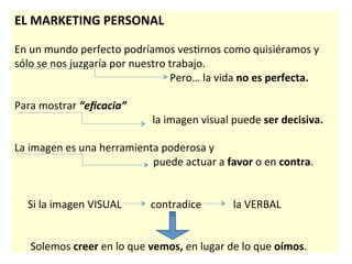  
EL	
  MARKETING	
  PERSONAL	
  
	
  
En	
  un	
  mundo	
  perfecto	
  podríamos	
  ves7rnos	
  como	
  quisiéramos	
  y	
  
sólo	
  se	
  nos	
  juzgaría	
  por	
  nuestro	
  trabajo.	
  
	
   	
   	
   	
  	
  	
  	
  	
  	
  	
  	
  	
  	
  	
  	
  	
  	
  	
  	
  	
  	
  	
  	
  	
  	
  	
  	
  	
  	
  	
  	
  	
  	
  	
  	
  	
  Pero…	
  la	
  vida	
  no	
  es	
  perfecta.	
  
	
  
Para	
  mostrar	
  “eﬁcacia”	
  	
  
	
  	
  	
  	
  	
  	
  	
  	
  	
  	
  	
  	
  	
  	
  	
  	
  	
  	
  	
  	
  	
  	
  	
  	
  	
  	
  	
  	
  	
  	
  	
  	
  	
  	
  	
  	
  	
  	
  	
  	
  	
  	
  	
  	
  	
  	
  	
  	
  	
  	
  	
  	
  la	
  imagen	
  visual	
  puede	
  ser	
  decisiva.	
  
	
  
La	
  imagen	
  es	
  una	
  herramienta	
  poderosa	
  y	
  
	
   	
  	
  	
  	
  	
  	
  	
  	
  	
  	
  	
  	
  	
  	
  	
  	
  	
  	
  	
  	
  	
  	
  	
  	
  	
  	
  	
  	
  	
  	
  	
  	
  	
  	
  	
  	
  	
  	
  	
  	
  puede	
  actuar	
  a	
  favor	
  o	
  en	
  contra.	
  	
  
	
  
	
  
	
  	
  	
  	
  	
  Si	
  la	
  imagen	
  VISUAL	
  	
  	
  	
  	
  	
  	
  	
  	
  	
  	
  contradice	
  	
  	
  	
  	
  	
  	
  	
  	
  	
  	
  	
  la	
  VERBAL	
  
	
  
	
  
	
  	
  	
  	
  	
  	
  Solemos	
  creer	
  en	
  lo	
  que	
  vemos,	
  en	
  lugar	
  de	
  lo	
  que	
  oímos.	
  
 