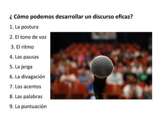  
¿	
  Cómo	
  podemos	
  desarrollar	
  un	
  discurso	
  eﬁcaz?	
  
1.	
  La	
  postura	
  
2.	
  El	
  tono	
  de	
  voz	
  
	
  3.	
  El	
  ritmo	
  
4.	
  Las	
  pausas	
  	
  
5.	
  La	
  jerga	
  
6.	
  La	
  divagación	
  
7.	
  Los	
  acentos	
  
8.	
  Las	
  palabras	
  
9.	
  La	
  puntuación	
  
	
  
 