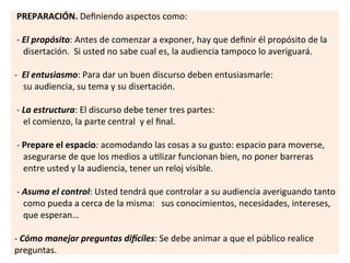  
	
  PREPARACIÓN.	
  Deﬁniendo	
  aspectos	
  como:	
  
	
  
	
  -­‐	
  El	
  propósito:	
  Antes	
  de	
  comenzar	
  a	
  exponer,	
  hay	
  que	
  deﬁnir	
  él	
  propósito	
  de	
  la	
  	
  	
  	
  	
  
	
  	
  	
  	
  disertación.	
  	
  Si	
  usted	
  no	
  sabe	
  cual	
  es,	
  la	
  audiencia	
  tampoco	
  lo	
  averiguará.	
  
	
  
-­‐	
  	
  El	
  entusiasmo:	
  Para	
  dar	
  un	
  buen	
  discurso	
  deben	
  entusiasmarle:	
  
	
  	
  	
  	
  su	
  audiencia,	
  su	
  tema	
  y	
  su	
  disertación.	
  
	
  
	
  -­‐	
  La	
  estructura:	
  El	
  discurso	
  debe	
  tener	
  tres	
  partes:	
  	
  
	
  	
  	
  	
  el	
  comienzo,	
  la	
  parte	
  central	
  	
  y	
  el	
  ﬁnal.	
  
	
  
	
  -­‐	
  Prepare	
  el	
  espacio:	
  acomodando	
  las	
  cosas	
  a	
  su	
  gusto:	
  espacio	
  para	
  moverse,	
  	
  	
  
	
  	
  	
  	
  asegurarse	
  de	
  que	
  los	
  medios	
  a	
  u7lizar	
  funcionan	
  bien,	
  no	
  poner	
  barreras	
  	
  	
  	
  	
  
	
  	
  	
  	
  entre	
  usted	
  y	
  la	
  audiencia,	
  tener	
  un	
  reloj	
  visible.	
  	
  
	
  
	
  -­‐	
  Asuma	
  el	
  control:	
  Usted	
  tendrá	
  que	
  controlar	
  a	
  su	
  audiencia	
  averiguando	
  tanto	
  	
  	
  
	
  	
  	
  	
  como	
  pueda	
  a	
  cerca	
  de	
  la	
  misma:	
  	
  	
  sus	
  conocimientos,	
  necesidades,	
  intereses,	
  	
  
	
  	
  	
  	
  que	
  esperan…	
  
	
  
-­‐	
  Cómo	
  manejar	
  preguntas	
  di:ciles:	
  Se	
  debe	
  animar	
  a	
  que	
  el	
  público	
  realice	
  
preguntas.	
  	
  
 