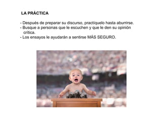  
	
  
	
  
	
  
	
  
	
  
	
  
	
  
	
  
.	
  
LA PRÁCTICA
- Después de preparar su discurso, practíquelo hasta aburrirse.
- Busque a personas que le escuchen y que le den su opinión
crítica.
- Los ensayos le ayudarán a sentirse MÁS SEGURO.
 