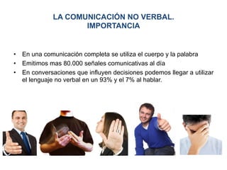 LA COMUNICACIÓN NO VERBAL.
IMPORTANCIA
•  En una comunicación completa se utiliza el cuerpo y la palabra
•  Emitimos mas 80.000 señales comunicativas al día
•  En conversaciones que influyen decisiones podemos llegar a utilizar
el lenguaje no verbal en un 93% y el 7% al hablar.
 
