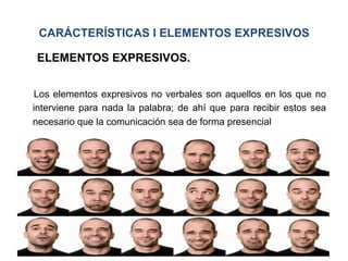 CARÁCTERÍSTICAS I ELEMENTOS EXPRESIVOS
ELEMENTOS EXPRESIVOS.
Los elementos expresivos no verbales son aquellos en los que no
interviene para nada la palabra; de ahí que para recibir estos sea
necesario que la comunicación sea de forma presencial
 