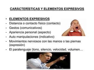 CARÁCTERÍSTICAS Y ELEMENTOS EXPRESIVOS
•  ELEMENTOS EXPRESIVOS
-  Distancia o contacto físico (contacto)
-  Gestos (comunicativos)
-  Apariencia personal (aspecto)
-  Auto manipulaciones (indicativo)
-  Movimientos nerviosos con las manos o las piernas
(expresión)
-  El paralenguaje (tono, silencio, velocidad, volumen…
 