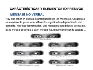 CARÁCTERÍSTICAS Y ELEMENTOS EXPRESIVOS
MENSAJE NO VERBAL
Hay que tener en cuenta la ambigüedad de los mensajes. Un gesto o
un movimiento pude tener diferentes significados dependiendo del
contexto. Hay que identificarlos. Los mensajes son difíciles de ocultar.
Ej: la mirada de arriba a bajo, mirada fija, movimiento con la cabeza ...
 